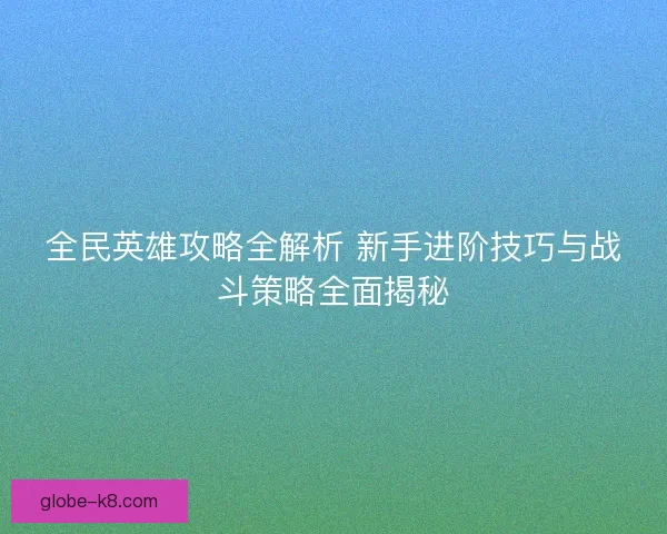 全民英雄攻略全解析 新手进阶技巧与战斗策略全面揭秘