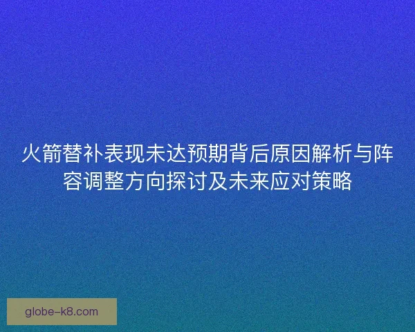 火箭替补表现未达预期背后原因解析与阵容调整方向探讨及未来应对策略