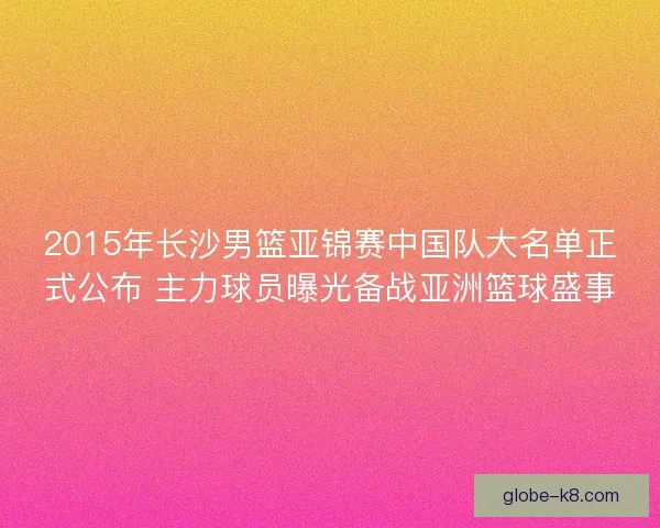 2015年长沙男篮亚锦赛中国队大名单正式公布 主力球员曝光备战亚洲篮球盛事